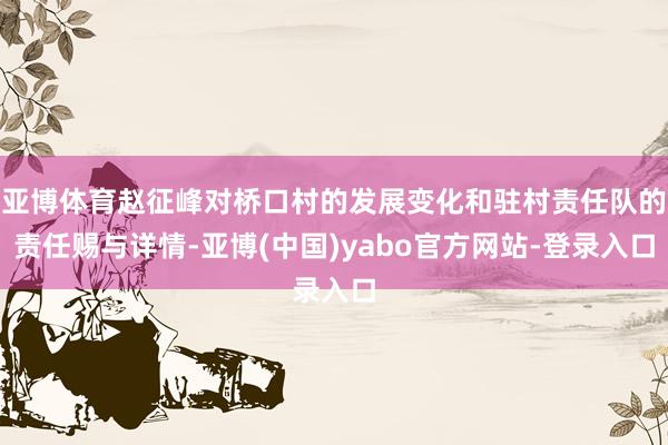 亚博体育赵征峰对桥口村的发展变化和驻村责任队的责任赐与详情-亚博(中国)yabo官方网站-登录入口