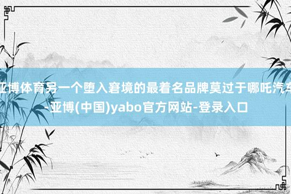 亚博体育另一个堕入窘境的最着名品牌莫过于哪吒汽车-亚博(中国)yabo官方网站-登录入口