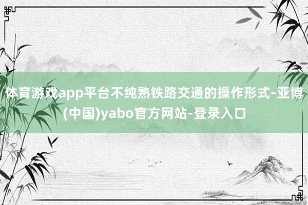 体育游戏app平台不纯熟铁路交通的操作形式-亚博(中国)yabo官方网站-登录入口