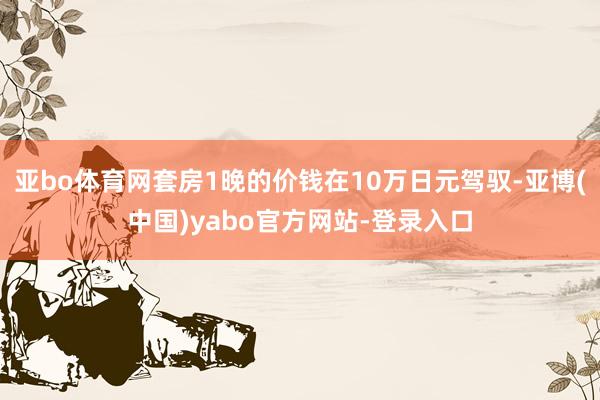 亚bo体育网套房1晚的价钱在10万日元驾驭-亚博(中国)yabo官方网站-登录入口