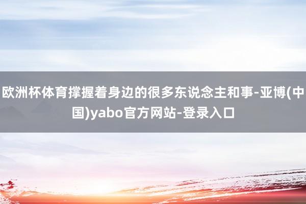 欧洲杯体育撑握着身边的很多东说念主和事-亚博(中国)yabo官方网站-登录入口