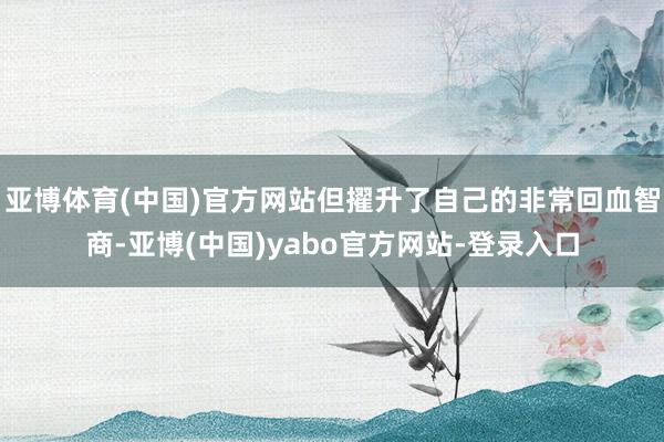 亚博体育(中国)官方网站但擢升了自己的非常回血智商-亚博(中国)yabo官方网站-登录入口