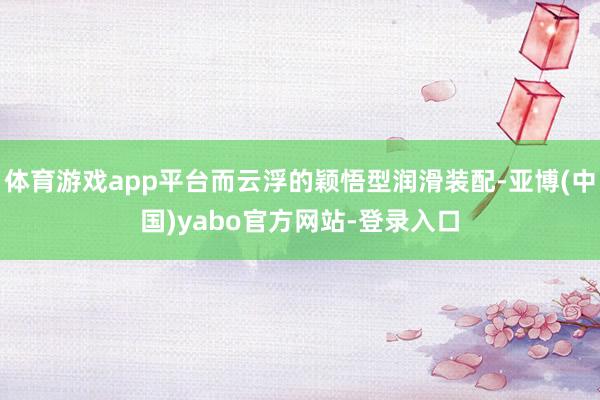 体育游戏app平台而云浮的颖悟型润滑装配-亚博(中国)yabo官方网站-登录入口
