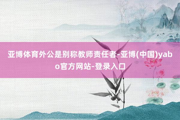 亚博体育外公是别称教师责任者-亚博(中国)yabo官方网站-登录入口