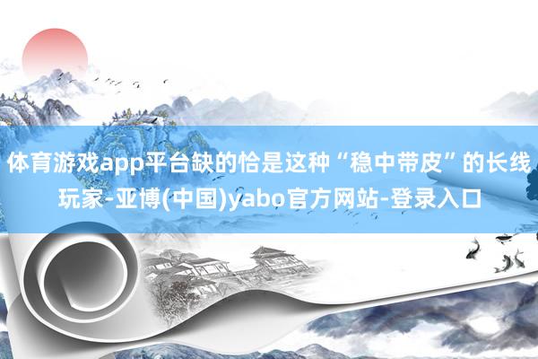 体育游戏app平台缺的恰是这种“稳中带皮”的长线玩家-亚博(中国)yabo官方网站-登录入口