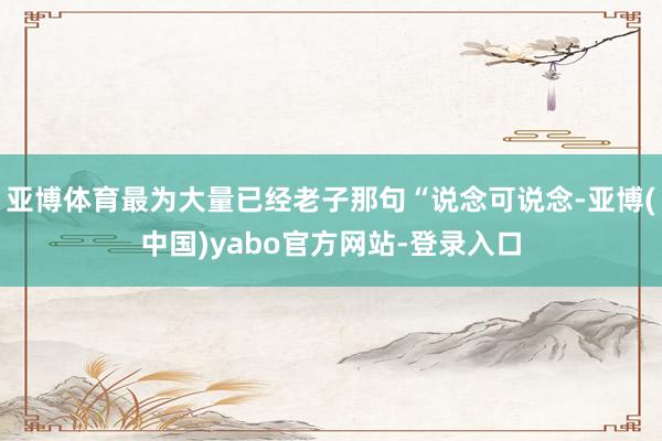 亚博体育最为大量已经老子那句“说念可说念-亚博(中国)yabo官方网站-登录入口