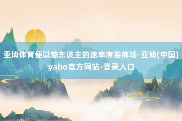 亚博体育便以惊东谈主的速率席卷商场-亚博(中国)yabo官方网站-登录入口