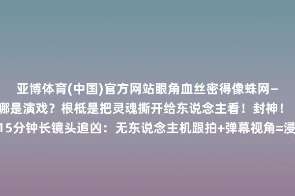 亚博体育(中国)官方网站眼角血丝密得像蛛网——提倡截屏当讲义!这哪是演戏?根柢是把灵魂撕开给东说念主看!封神!【高能预警!】▫️15分钟长镜头追凶:无东说念主机跟拍+弹幕视角=浸入式恶梦▫️37秒血浆暴击:电锯劈门那段我捂眼漏缝全屏红▫️结局神回转:你觉得他是猎东说念主?不!幕后黑手正在看你直播!【看完念念砸手机系列】明明知说念是假造却腿软到站不起来!那些刷“666”的网友何尝不是共犯?最刀东说念