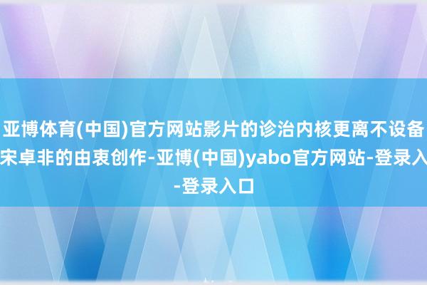 亚博体育(中国)官方网站影片的诊治内核更离不设备演宋卓非的由衷创作-亚博(中国)yabo官方网站-登录入口