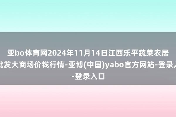亚bo体育网2024年11月14日江西乐平蔬菜农居品批发大商场价钱行情-亚博(中国)yabo官方网站-登录入口