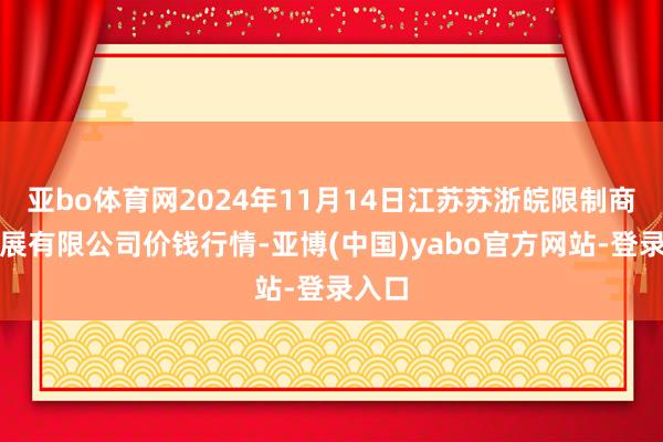 亚bo体育网2024年11月14日江苏苏浙皖限制商场发展有限公司价钱行情-亚博(中国)yabo官方网站-登录入口