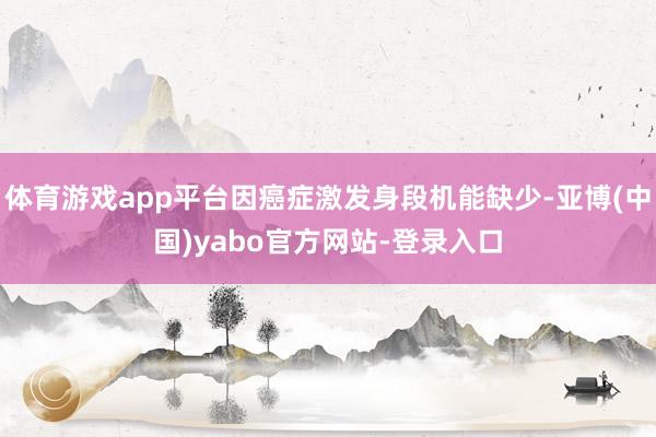 体育游戏app平台因癌症激发身段机能缺少-亚博(中国)yabo官方网站-登录入口