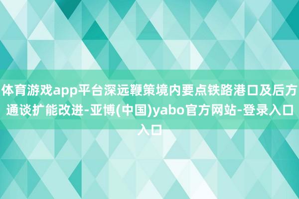 体育游戏app平台深远鞭策境内要点铁路港口及后方通谈扩能改进-亚博(中国)yabo官方网站-登录入口