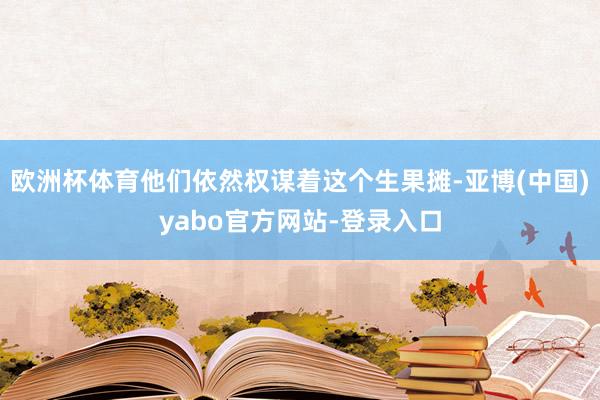 欧洲杯体育他们依然权谋着这个生果摊-亚博(中国)yabo官方网站-登录入口