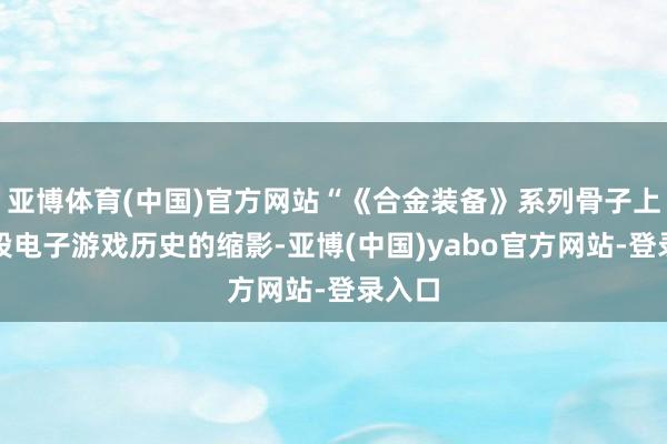 亚博体育(中国)官方网站“《合金装备》系列骨子上是一段电子游戏历史的缩影-亚博(中国)yabo官方网站-登录入口