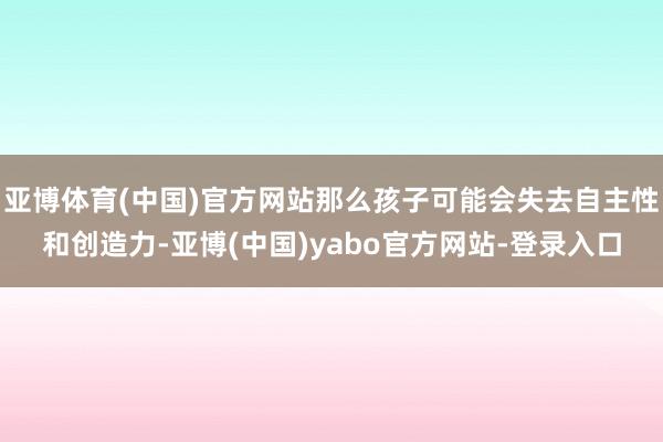 亚博体育(中国)官方网站那么孩子可能会失去自主性和创造力-亚博(中国)yabo官方网站-登录入口