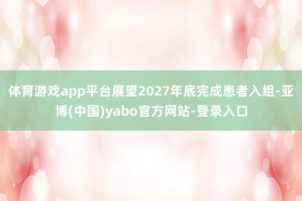 体育游戏app平台展望2027年底完成患者入组-亚博(中国)yabo官方网站-登录入口