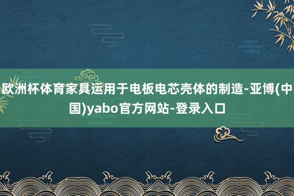 欧洲杯体育家具运用于电板电芯壳体的制造-亚博(中国)yabo官方网站-登录入口