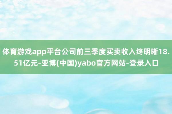 体育游戏app平台公司前三季度买卖收入终明晰18.51亿元-亚博(中国)yabo官方网站-登录入口
