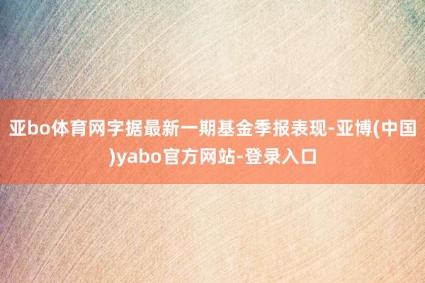 亚bo体育网字据最新一期基金季报表现-亚博(中国)yabo官方网站-登录入口
