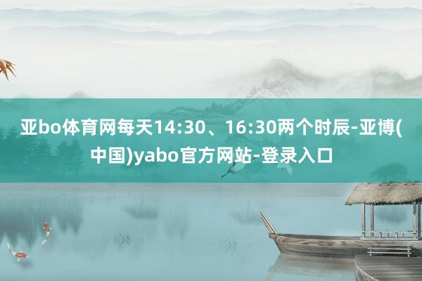 亚bo体育网每天14:30、16:30两个时辰-亚博(中国)yabo官方网站-登录入口