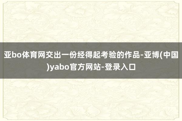 亚bo体育网交出一份经得起考验的作品-亚博(中国)yabo官方网站-登录入口