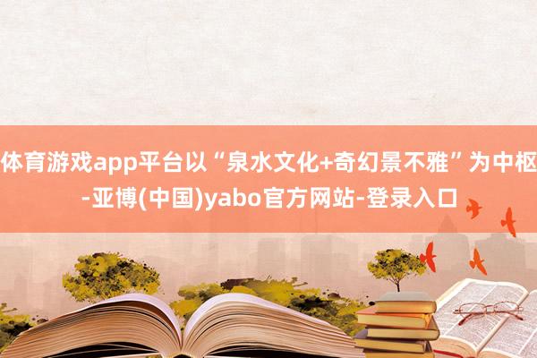 体育游戏app平台以“泉水文化+奇幻景不雅”为中枢-亚博(中国)yabo官方网站-登录入口