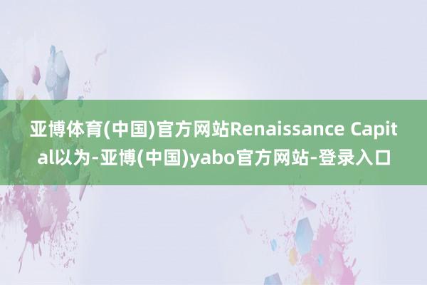 亚博体育(中国)官方网站Renaissance Capital以为-亚博(中国)yabo官方网站-登录入口