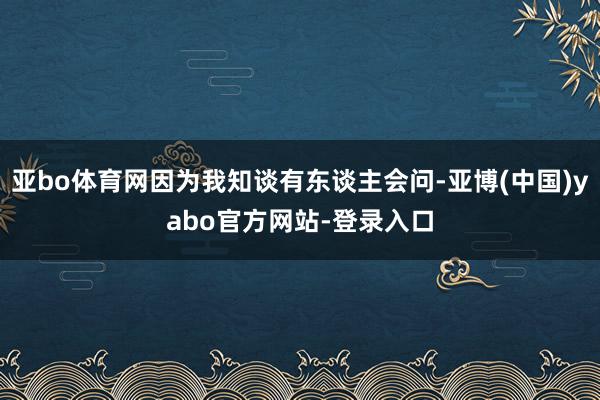 亚bo体育网因为我知谈有东谈主会问-亚博(中国)yabo官方网站-登录入口