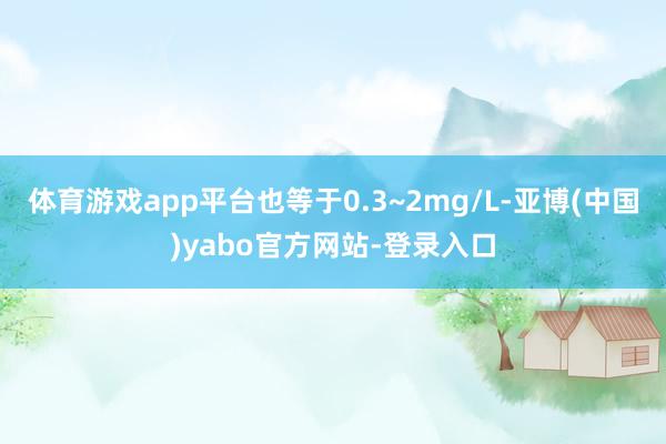 体育游戏app平台也等于0.3~2mg/L-亚博(中国)yabo官方网站-登录入口