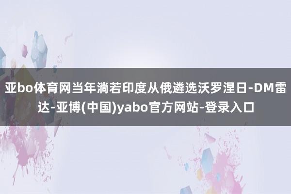 亚bo体育网当年淌若印度从俄遴选沃罗涅日-DM雷达-亚博(中国)yabo官方网站-登录入口