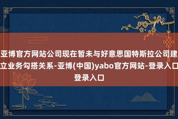 亚博官方网站公司现在暂未与好意思国特斯拉公司建立业务勾搭关系-亚博(中国)yabo官方网站-登录入口