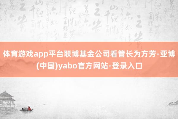 体育游戏app平台联博基金公司看管长为方芳-亚博(中国)yabo官方网站-登录入口