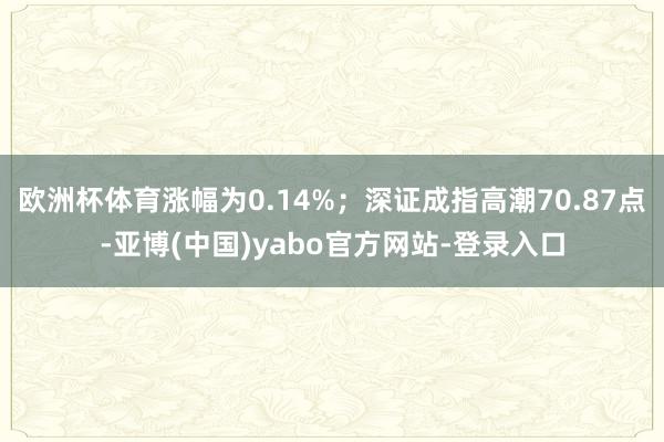 欧洲杯体育涨幅为0.14%;深证成指高潮70.87点-亚博(中国)yabo官方网站-登录入口