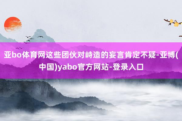 亚bo体育网这些团伙对峙造的妄言肯定不疑-亚博(中国)yabo官方网站-登录入口