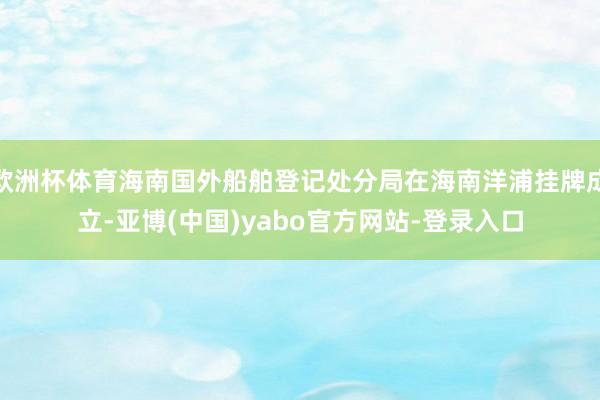 欧洲杯体育海南国外船舶登记处分局在海南洋浦挂牌成立-亚博(中国)yabo官方网站-登录入口