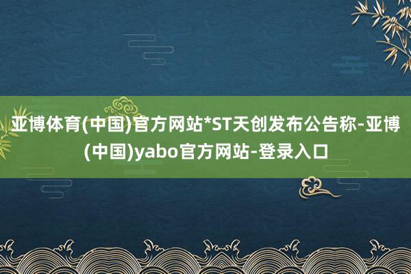 亚博体育(中国)官方网站*ST天创发布公告称-亚博(中国)yabo官方网站-登录入口