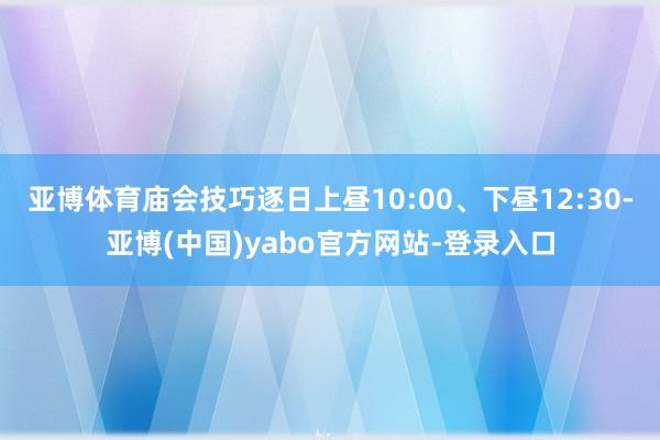 亚博体育庙会技巧逐日上昼10:00、下昼12:30-亚博(中国)yabo官方网站-登录入口
