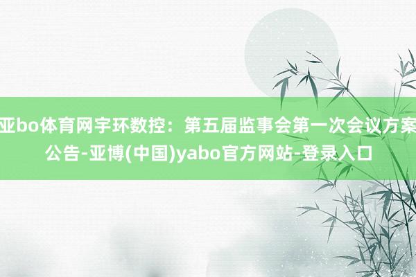 亚bo体育网宇环数控：第五届监事会第一次会议方案公告-亚博(中国)yabo官方网站-登录入口