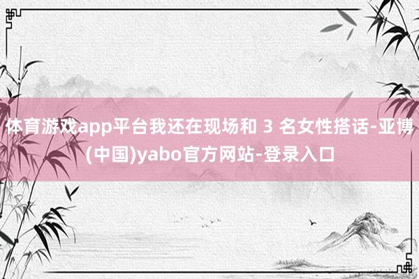 体育游戏app平台我还在现场和 3 名女性搭话-亚博(中国)yabo官方网站-登录入口