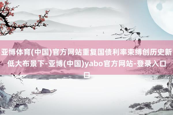 亚博体育(中国)官方网站重复国债利率束缚创历史新低大布景下-亚博(中国)yabo官方网站-登录入口