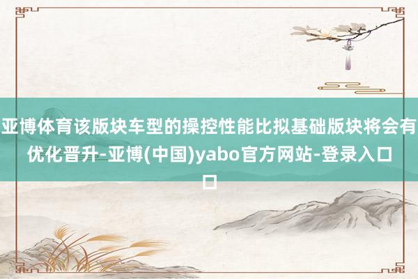 亚博体育该版块车型的操控性能比拟基础版块将会有优化晋升-亚博(中国)yabo官方网站-登录入口