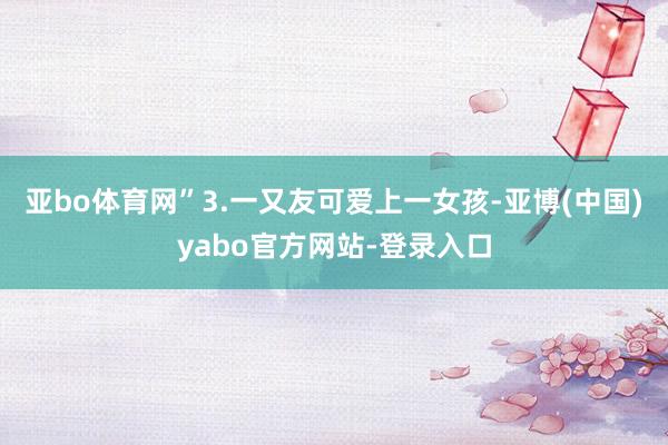 亚bo体育网”3.一又友可爱上一女孩-亚博(中国)yabo官方网站-登录入口