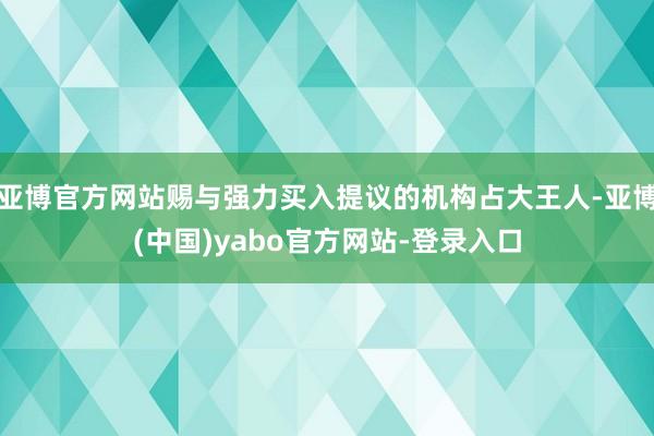 亚博官方网站赐与强力买入提议的机构占大王人-亚博(中国)yabo官方网站-登录入口