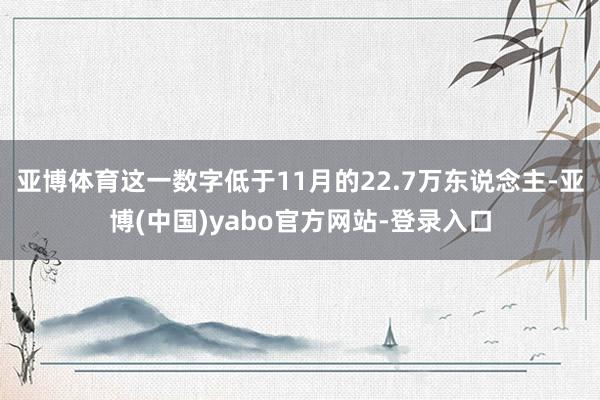 亚博体育这一数字低于11月的22.7万东说念主-亚博(中国)yabo官方网站-登录入口