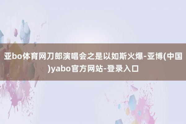 亚bo体育网刀郎演唱会之是以如斯火爆-亚博(中国)yabo官方网站-登录入口