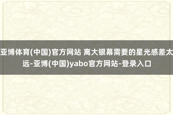 亚博体育(中国)官方网站 离大银幕需要的星光感差太远-亚博(中国)yabo官方网站-登录入口