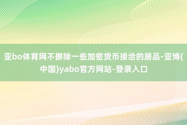 亚bo体育网不摒除一些加密货币接洽的居品-亚博(中国)yabo官方网站-登录入口