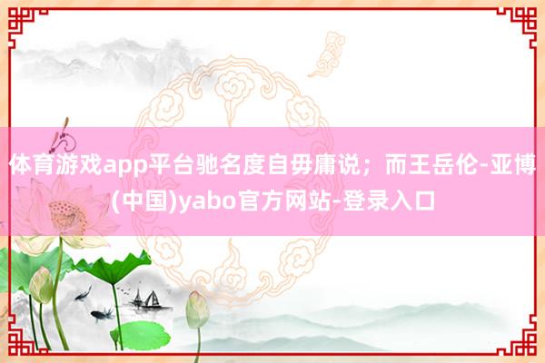 体育游戏app平台驰名度自毋庸说；而王岳伦-亚博(中国)yabo官方网站-登录入口
