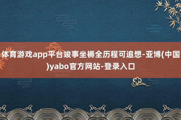 体育游戏app平台竣事坐褥全历程可追想-亚博(中国)yabo官方网站-登录入口